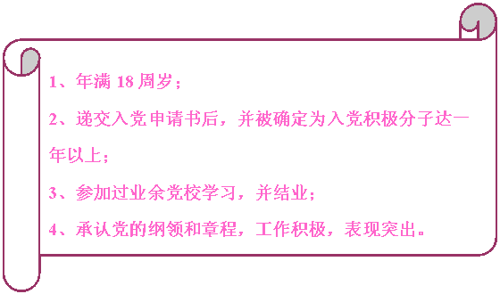 橫卷形:                                                                            1、年滿18周歲；
2、遞交入黨申請書后，并被確定為入黨積極分子達一年以上；
3、參加過業余黨校學習，并結業；
4、承認黨的綱領和章程，工作積極，表現突出。


